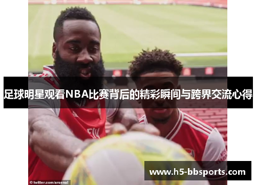 足球明星观看NBA比赛背后的精彩瞬间与跨界交流心得