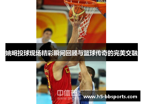 姚明投球现场精彩瞬间回顾与篮球传奇的完美交融